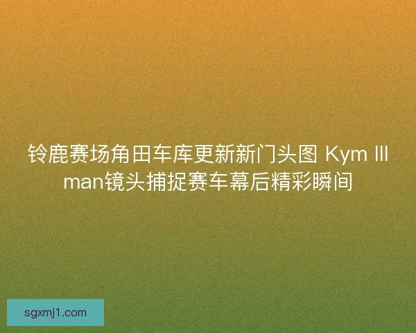 铃鹿赛场角田车库更新新门头图 Kym Illman镜头捕捉赛车幕后精彩瞬间